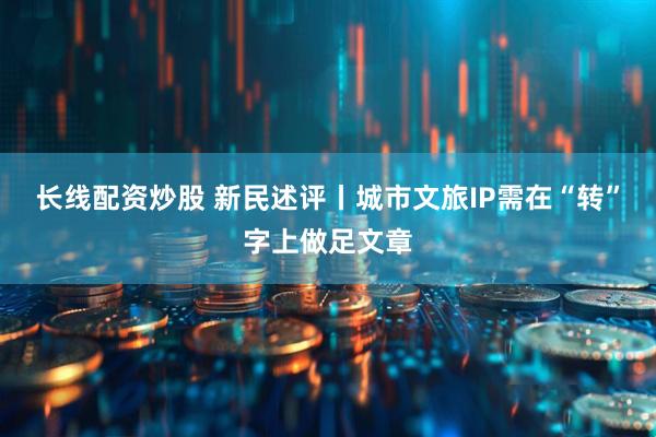 长线配资炒股 新民述评丨城市文旅IP需在“转”字上做足文章