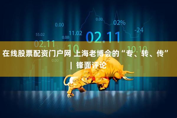 在线股票配资门户网 上海老博会的“专、转、传”  |  锋面评论