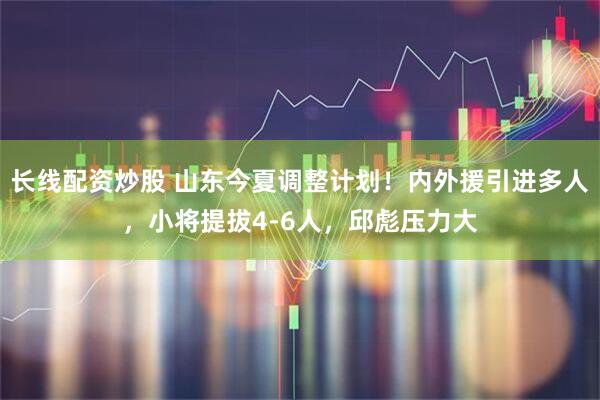 长线配资炒股 山东今夏调整计划！内外援引进多人，小将提拔4-6人，邱彪压力大