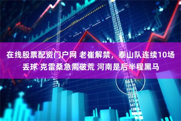 在线股票配资门户网 老崔解禁，泰山队连续10场丢球 克雷桑急需破荒 河南是后半程黑马