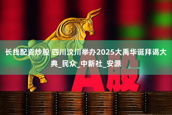 长线配资炒股 四川汶川举办2025大禹华诞拜谒大典_民众_中新社_安源