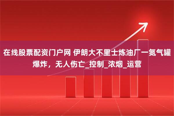 在线股票配资门户网 伊朗大不里士炼油厂一氮气罐爆炸，无人伤亡_控制_浓烟_运营