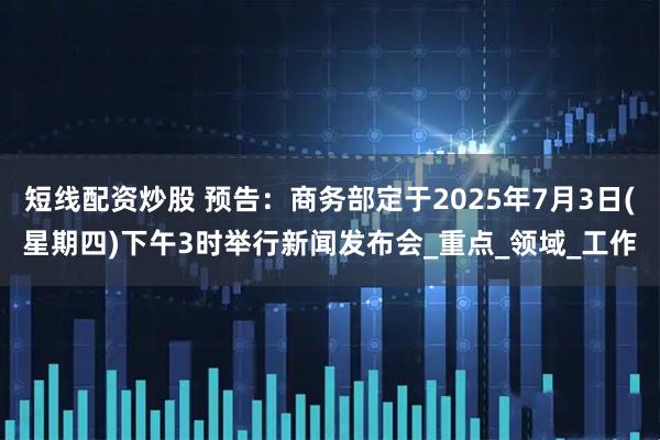 短线配资炒股 预告：商务部定于2025年7月3日(星期四)下午3时举行新闻发布会_重点_领域_工作