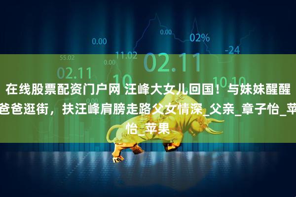 在线股票配资门户网 汪峰大女儿回国！与妹妹醒醒和爸爸逛街，扶汪峰肩膀走路父女情深_父亲_章子怡_苹果