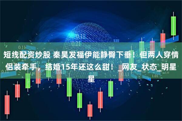 短线配资炒股 秦昊发福伊能静臀下垂！但两人穿情侣装牵手，结婚15年还这么甜！_网友_状态_明星