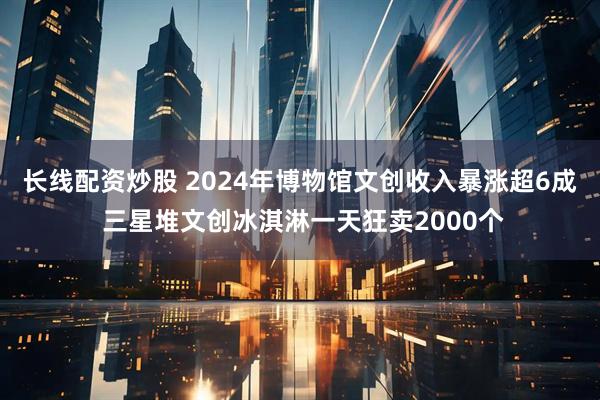 长线配资炒股 2024年博物馆文创收入暴涨超6成 三星堆文创冰淇淋一天狂卖2000个