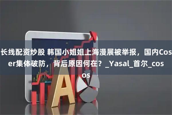 长线配资炒股 韩国小姐姐上海漫展被举报，国内Coser集体破防，背后原因何在？_Yasal_首尔_cos