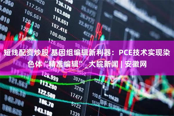 短线配资炒股 基因组编辑新利器：PCE技术实现染色体“精准编辑”_大皖新闻 | 安徽网