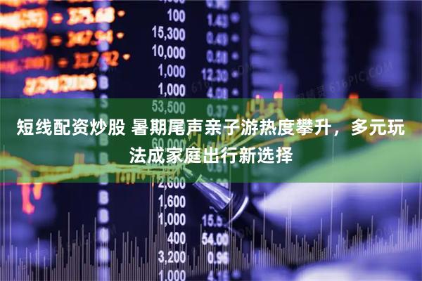 短线配资炒股 暑期尾声亲子游热度攀升，多元玩法成家庭出行新选择