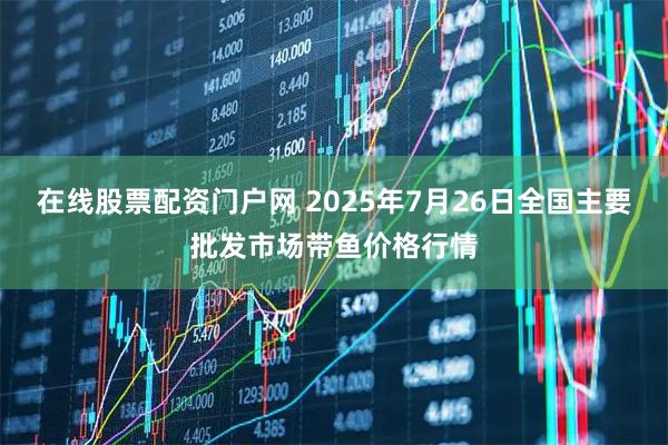 在线股票配资门户网 2025年7月26日全国主要批发市场带鱼价格行情