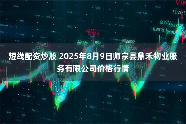 短线配资炒股 2025年8月9日师宗县鼎禾物业服务有限公司价格行情