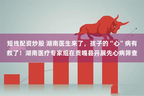 短线配资炒股 湖南医生来了，孩子的“心”病有救了！湖南医疗专家组在贡嘎县开展先心病筛查