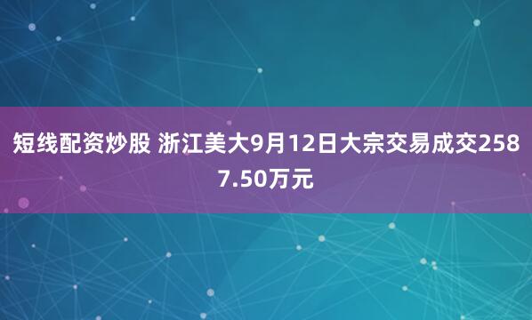 短线配资炒股 浙江美大9月12日大宗交易成交2587.50万元