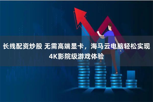 长线配资炒股 无需高端显卡，海马云电脑轻松实现4K影院级游戏体验