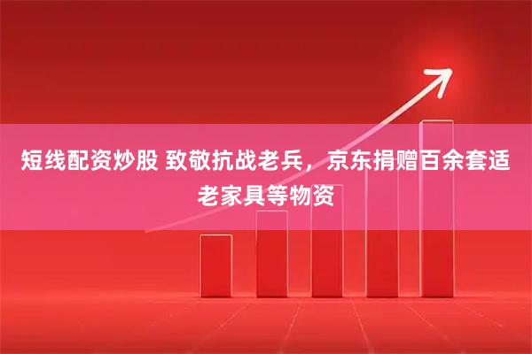 短线配资炒股 致敬抗战老兵，京东捐赠百余套适老家具等物资