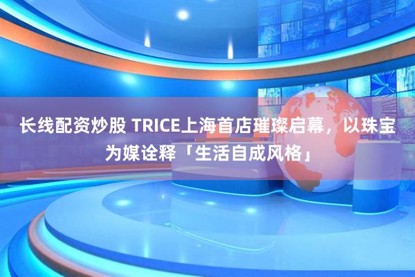 长线配资炒股 TRICE上海首店璀璨启幕，以珠宝为媒诠释「生活自成风格」