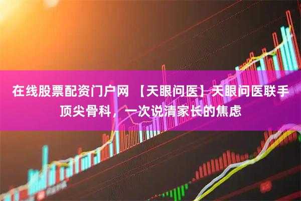 在线股票配资门户网 【天眼问医】天眼问医联手顶尖骨科，一次说清家长的焦虑