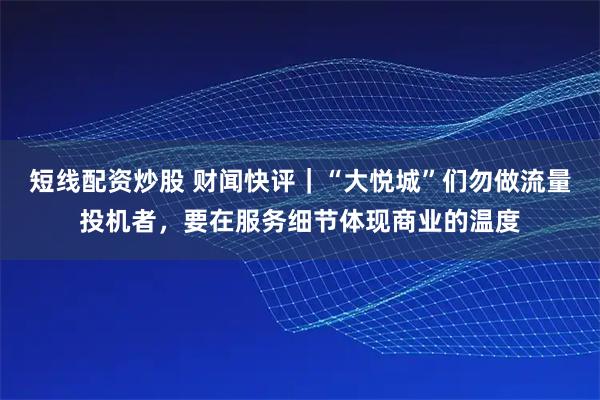 短线配资炒股 财闻快评｜“大悦城”们勿做流量投机者，要在服务细节体现商业的温度