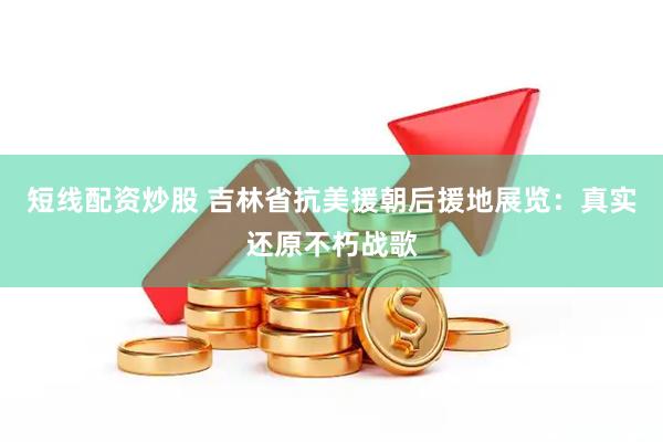 短线配资炒股 吉林省抗美援朝后援地展览：真实还原不朽战歌
