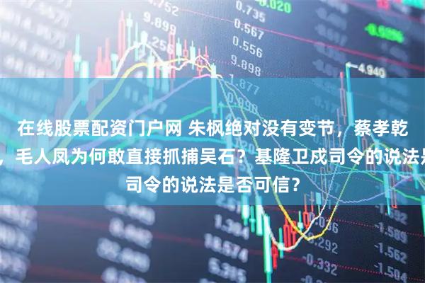 在线股票配资门户网 朱枫绝对没有变节，蔡孝乾依然在逃，毛人凤为何敢直接抓捕吴石？基隆卫戍司令的说法是否可信？