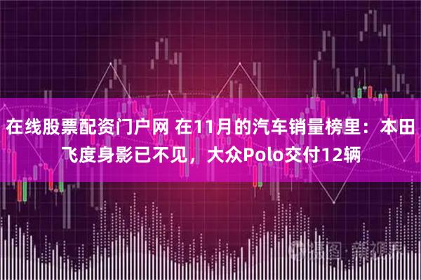 在线股票配资门户网 在11月的汽车销量榜里：本田飞度身影已不见，大众Polo交付12辆