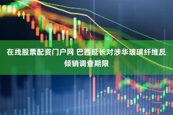 在线股票配资门户网 巴西延长对涉华玻璃纤维反倾销调查期限