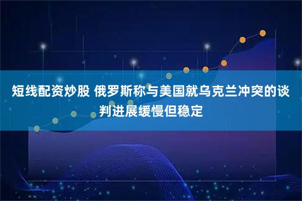 短线配资炒股 俄罗斯称与美国就乌克兰冲突的谈判进展缓慢但稳定