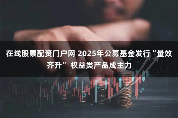 在线股票配资门户网 2025年公募基金发行“量效齐升” 权益类产品成主力