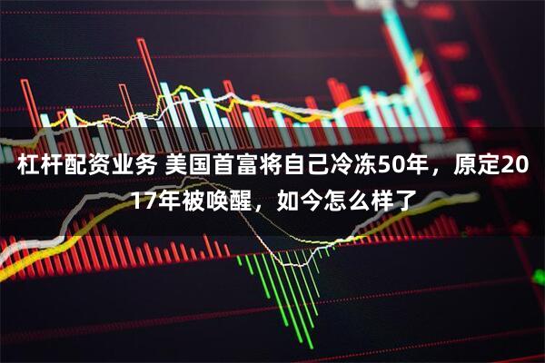 杠杆配资业务 美国首富将自己冷冻50年，原定2017年被唤醒，如今怎么样了